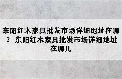 东阳红木家具批发市场详细地址在哪？ 东阳红木家具批发市场详细地址在哪儿